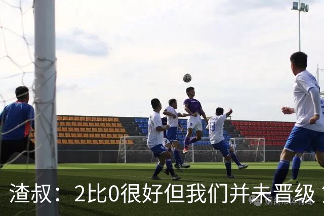 渣叔：2比0很好但我们并未晋级 第二回合仍需专注